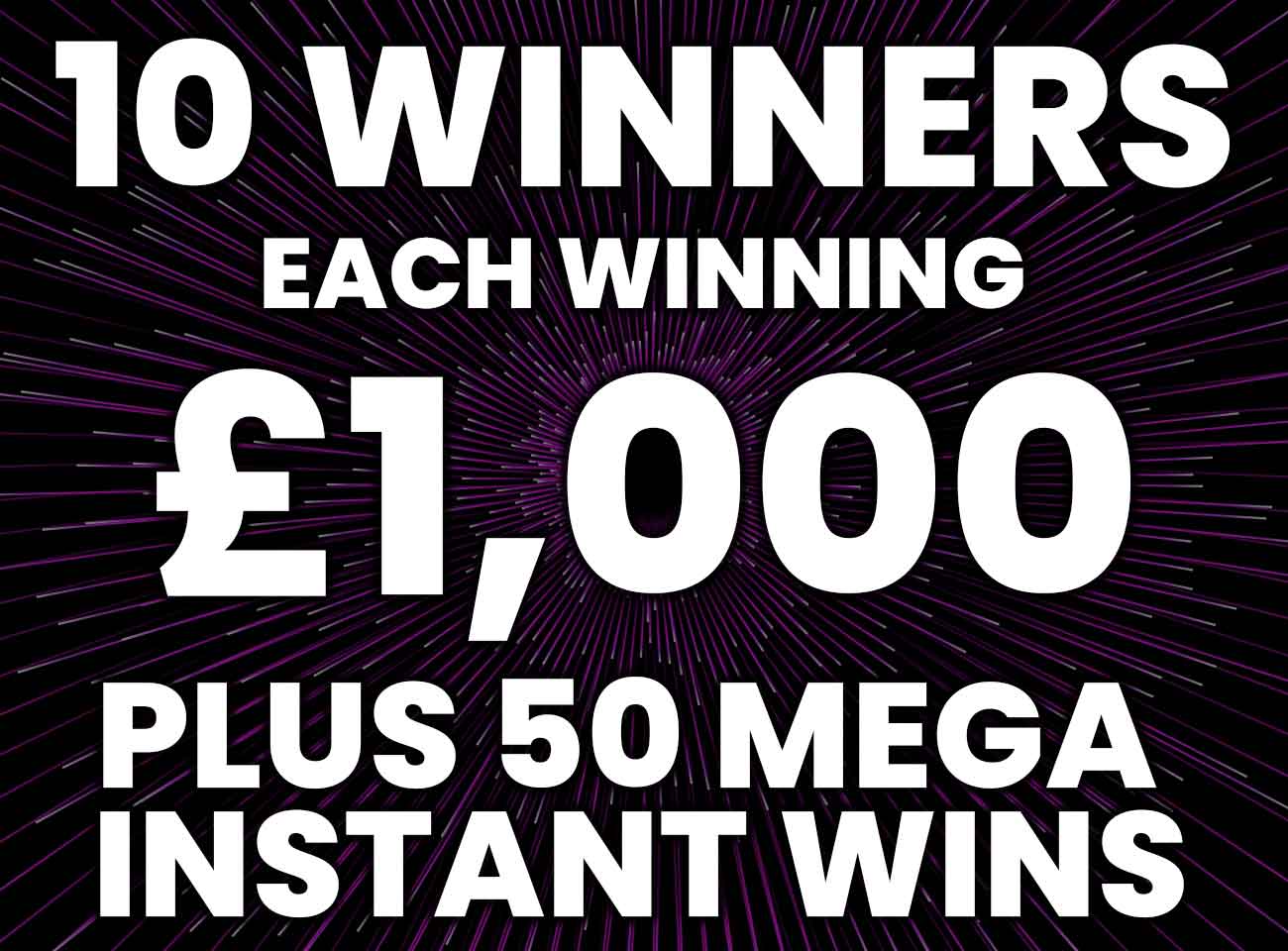 10 WINNERS WIN £1000 JACKPOT PLUS 50 MEGA INSTANT WINS UP FOR GRABS ...